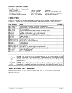 Page 5Touchmaster® Conversion Kit    Setup - 3 
PRODUCT SPECIFICATIONS 
Video Game Machine Characteristics 
Player Variables
 
Choice of many games 
1 or 2 players per game 
High score recognition, Difficulty Operator Variables 
Coinage, Difficulty, 
Graphics, Statistics 
Audits, Time, Volume Diagnostics 
Automatic Power-Up Self-Test 
Manual multi-level menu system 
Touchscreen calibration 
 
INSPECTION 
Unpack the materials from the carton and inspect for obvious signs of damage. Use the checklist to be 
sure...