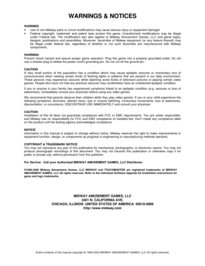 Page 58WARNINGS & NOTICES 
Entire contents of this manual copyright © 1999-2000 MIDWAY AMUSEMENT GAMES, LLC All rights reserved. 
WARNING 
• 
Use of non-Midway parts or circuit modifications may cause serious injury or equipment damage! 
• 
Federal copyright, trademark and patent laws protect this game. Unauthorized modifications may be illegal 
under Federal law. The modification ban also applies to Midway Amusement Games, LLC and game logos, 
designs, publications and assemblies. Moreover, facsimiles of...