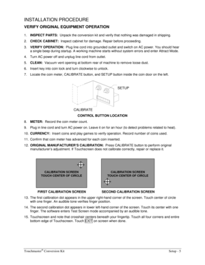 Page 7Touchmaster® Conversion Kit    Setup - 5 
INSTALLATION PROCEDURE 
VERIFY ORIGINAL EQUIPMENT OPERATION 
1. INSPECT PARTS:  
Unpack the conversion kit and verify that nothing was damaged in shipping. 
2. CHECK CABINET:  
Inspect cabinet for damage. Repair before proceeding. 
3. VERIFY OPERATION:  
Plug line cord into grounded outlet and switch on AC power. You should hear 
a single beep during startup. A working machine starts without system errors and enter Attract Mode. 
4.  Turn AC power off and unplug...