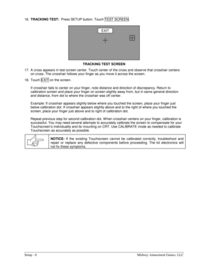 Page 8Setup - 6  Midway Amusement Games, LLC 
16. TRACKING TEST:  
Press SETUP button. Touch TEST SCREEN . 
TRACKING TEST SCREEN 
17.  A cross appears in test screen center. Touch center of the cross and observe that crosshair centers 
on cross. The crosshair follows your finger as you move it across the screen. 
18.  Touch EXIT  on the screen. 
 
If crosshair fails to center on your finger, note distance and direction of discrepancy. Return to 
calibration screen and place your finger on screen slightly away...