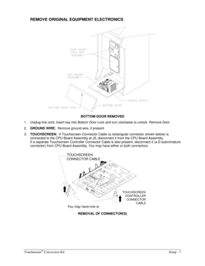 Page 9Touchmaster® Conversion Kit    Setup - 7 
REMOVE ORIGINAL EQUIPMENT ELECTRONICS 
 
BOTTOM DOOR REMOVED 
1.  Unplug line cord. Insert key into Bottom Door Lock and turn clockwise to unlock. Remove Door. 
2. 
GROUND WIRE:  Remove ground wire, if present. 
3. 
TOUCHSCREEN:  If Touchscreen Connector Cable (a rectangular connector shown below) is 
connected to the CPU Board Assembly at J5, disconnect it from the CPU Board Assembly.  
If a separate Touchscreen Controller Connector Cable is also present,...