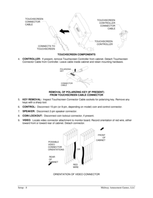 Page 10Setup - 8  Midway Amusement Games, LLC 
TOUCHSCREEN 
CONNECTOR 
CABLE
CONNECTS TO 
TOUCHSCREENTOUCHSCREEN 
CONTROLLERTOUCHSCREEN 
CONTROLLER
CONNECTOR
CABLE
 
TOUCHSCREEN COMPONENTS 
4. CONTROLLER:  
If present, remove Touchscreen Controller from cabinet. Detach Touchscreen 
Connector Cable from Controller. Leave cable inside cabinet and retain mounting hardware. 
POLARIZING
KEY
CONNECTOR
CABLE
 
REMOVAL OF POLARIZING KEY (IF PRESENT)  
FROM TOUCHSCREEN CABLE CONNECTOR 
5. KEY REMOVAL:  
Inspect...