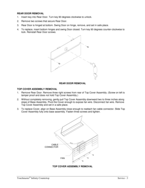 Page 11Touchmaster® Infinity Countertop    Service - 3 
REAR DOOR REMOVAL 
1.  Insert key into Rear Door. Turn key 90 degrees clockwise to unlock. 
2.  Remove two screws that secure Rear Door. 
3.  Rear Door is hinged at bottom. Swing Door on hinge, remove, and set in safe place. 
4.  To replace, insert bottom hinges and swing Door closed. Turn key 90 degrees counter-clockwise to 
lock. Reinstall Rear Door screws. 
 
REAR DOOR REMOVAL 
TOP COVER ASSEMBLY REMOVAL 
1.  Remove Rear Door. Remove three right screws...