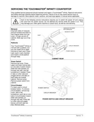 Page 13Touchmaster® Infinity Countertop    Service - 5 
SERVICING THE TOUCHMASTER® INFINITY COUNTERTOP 
Only qualified service personnel should maintain and repair a Touchmaster® Infinity. Read all instructions 
and safety warnings carefully before beginning service. Failure to do so may cause serious injury or 
damage to machine. More specific notes, cautions, and warnings appear in manual where applicable. 
 
Each of the following service instructions requires you to switch AC power off and unplug 
line cord...