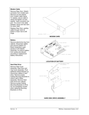 Page 16Service - 8    Midway Amusement Games, LLC 
Modem Cable   
Remove Rear Door. Detach 
connector from modem port. 
Remove nut and washer 
from modem cable clamp. 
To replace, secure cable in 
clamp and tighten nut and 
washer. Insert connector into 
port. Tie a knot in the cable 
between clamp and rear door 
for strain relief. 
Replace Rear Door, guiding 
cable through notch at 
bottom of door next to left 
hinge. 
 
MODEM CARD 
Battery    
Remove electronics tray from 
cabinet. Disconnect cables 
and...