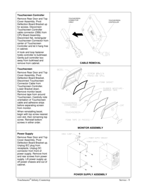 Page 17Touchmaster® Infinity Countertop    Service - 9 
Touchscreen Controller 
Remove Rear Door and Top 
Cover Assembly. Pivot 
Deflection Board Bracket up 
for access. Disconnect 
Touchscreen Controller 
cable connector (DB9) from 
CPU Board Assembly. 
Disconnect flat, rectangular 
Touchscreen Connector from 
center of Touchscreen 
Controller and let it hang free 
in cabinet. 
A hook and loop fastener 
holds controller to bulkhead. 
Gently pull controller box 
away from bulkhead and 
remove from cabinet....