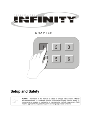 Page 3  
 
CHAPTER 
23
56
1
 
Setup and Safety 
 NOTICE:
  Information in this manual is subject to change without notice. Midway 
Amusement Games, LLC reserves the right to improve equipment function, design, or 
components as progress in engineering or manufacturing methods may warrant. Field 
installed upgrade kits may also change the operating sequence or functions. 
  