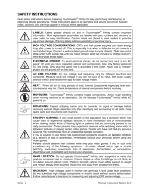 Page 4Setup - 2    Midway Amusement Games, LLC 
SAFETY INSTRUCTIONS 
Read safety instructions before preparing Touchmaster® Infinity for play, performing maintenance, or 
beginning service procedures. These instructions apply to all operators and service personnel. Specific 
notes, cautions, and warnings appear in manual where applicable. 
 LABELS:
 Labels posted directly on and in Touchmaster
® Infinity contain important 
information. Most replaceable assemblies are labeled with part numbers and versions or...