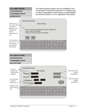 Page 35Touchmaster® Infinity Countertop    System - 17 
 
FULL MENU SYSTEM 
LOCATION SETUP 
TOURNAMENT SETUP 
MODEM SETUP 
 
 
FULL MENU SYSTEM 
LOCATION SETUP 
TOURNAMENT SETUP 
DIAL SETTINGS 
 
Type the 
primary and 
backup phone 
numbers. 
Dials the primary 
number 
immediately. 
Dials the backup 
number 
immediately. 
Sets timeframe 
in which to 
attempt call.  Answer Yes or 
No to these three 
consecutive 
questions to let 
Touchmaster 
enable 
tournaments for 
you. 
If your answers 
are all “Yes,” the...