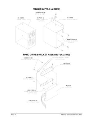 Page 46Parts - 4    Midway Amusement Games, LLC 
POWER SUPPLY (A-23340) 
4006-01003-06
04-12856
03-7655-12 4408-01128-00
20-10613
 
HARD DRIVE/BRACKET ASSEMBLY (A-23343) 
5795-15344-08 4006-01209-04 04-12930-1 4006-01041-06
04-12930-2
A-23344
  