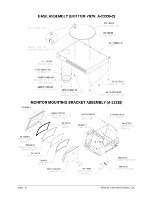 Page 48Parts - 6    Midway Amusement Games, LLC 
BASE ASSEMBLY (BOTTOM VIEW, A-23336-2) 
4700-00011-00
4010-01202-12 5555-14680-00
4408-01128-0004-12701-2
4410-01129-00
01-15105
04-12698.4-2
20-1023920-10244
 
MONITOR MOUNTING BRACKET ASSEMBLY (A-23335) 
04-13018
5677-16312-00
23-6825RM-42-01
RM-43-01
04-10693
23-6821.1
4008-01227-06
RM-62-01 04-12396.1
20-10413 03-9644-1
4700-00118-00 4410-01129-00
04-12702.1 