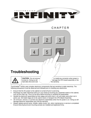 Page 59 
CHAPTER 
Troubleshooting 
 CAUTION : 
Do not remove      or install any connector when power is 
turned on. Doing so will     damage the CPU board assembly or the 
hard disk drive and void   the warranty. 
Touchmaster® Inifnity uses complex electronic components that are sensitive to static electricity. The 
following precautions must be observed and followed prior to handling any electronics. 
• 
Ensure that the AC power to the cabinet is turned off prior to servicing. 
• 
Discharge any static...