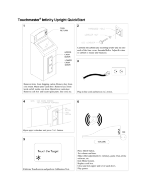 Page 2  
 
 
Touchmaster® Infinity Upright QuickStart 
6
Press TEST button.
Set volume and time.
Make other adjustments to currency, game price, erotic 
software, etc.
Exit Menu System.
Replace cash box.
Close and lock upper and lower cash doors.
Play games. Plug in line cord and turn on AC power.
2
Touch the Target
Calibrate Touchscreen and perform Calibration Test.
3
Remove items from shipping carton. Remove key from
coin return. Open upper cash door. Remove keys from  
hook on left inside coin door. Open...