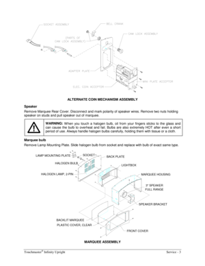 Page 11Touchmaster® Infinity Upright    Service - 3 
 
ALTERNATE COIN MECHANISM ASSEMBLY 
Speaker 
Remove Marquee Rear Cover. Disconnect and mark polarity of speaker wires. Remove two nuts holding 
speaker on studs and pull speaker out of marquee. 
 
WARNING: 
W hen you touch a halogen bulb, oil from your fingers sticks to the glass and 
can cause the bulb to overheat and fail. Bulbs are also extremely HOT after even a short 
period of use. Always handle halogen bulbs carefully, holding them with tissue or a...