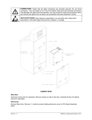 Page 12Service - 4    Midway Amusement Games, LLC 
 
 
CONNECTORS:
 Check that all cable connectors are correctly secured. Do not force 
connectors. They are keyed to fit in only one location. Bent pins and reversed connectors 
may damage your game and void warranty. You may choose to check all connections when 
you remove your game from its carton, as connections may have loosened in transit. 
 
ANTI-STATIC BAGS: 
Store electronic assemblies in an anti-static area. Keep board 
assemblies in anti-static bags...