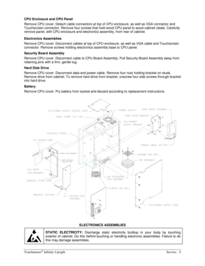 Page 13Touchmaster® Infinity Upright    Service - 5 
CPU Enclosure and CPU Panel 
Remove CPU cover. Detach cable connectors at top of CPU enclosure, as well as VGA connector and 
Touchscreen connector. Remove four screws that hold wood CPU panel to wood cabinet cleats. Carefully 
remove panel, with CPU enclosure and electronics assembly, from rear of cabinet. 
Electronics Assemblies 
Remove CPU cover. Disconnect cables at top of CPU enclosure, as well as VGA cable and Touchscreen 
connector. Remove screws...