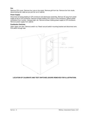 Page 14Service - 6    Midway Amusement Games, LLC 
Fan 
Remove CPU cover. Remove four nuts on fan studs. Remove grill from fan. Remove fan from studs, 
disconnecting fan cable as you pull fan out of cabinet. 
Power Supply 
Disconnect all wiring leading to CPU enclosure and electronics assembly. Remove AC plug from power 
supply at top of CPU enclosure. Remove screws holding CPU cover to CPU enclosure. Detach power 
connectors from monitor, marquee light, etc. Remove screws holding power supply to CPU enclosure....