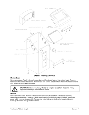 Page 15Touchmaster® Infinity Upright    Service - 7 
 
CABINET FRONT (EXPLODED) 
Monitor Bezel 
Remove rear door. Reach in through rear and unhook four toggle latches that restrain bezel. They are 
fastened to the sides of the cabinet. Remove four Torx screws at bottom front of bezel. Pull bezel towards 
front of cabinet and upward to remove. 
CAUTION:
 Monitor is very heavy. Most of its weight is toward front of cabinet. Firmly 
support monitor as you remove it from cabinet. 
Monitor  
Remove monitor bezel....