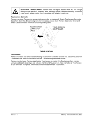 Page 16Service - 8    Midway Amusement Games, LLC 
 ISOLATION TRANSFORMER: 
Monitor does not require isolation from AC line voltage 
during normal operation. However, when operating outside cabinet or servicing monitor on 
a test bench, isolate monitor from line voltage with isolation transformer. 
Touchscreen Controller 
Remove rear door. Remove two screws holding controller on inside wall. Detach Touchscreen Connector 
Cable from Controller. Disconnect green wire from safety ground stud.  Remove Electronics...