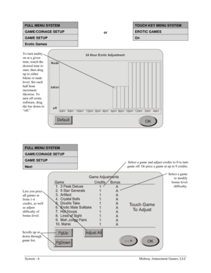 Page 22System - 6    Midway Amusement Games, LLC 
 
FULL MENU SYSTEM  TOUCH KEY MENU SYSTEM 
GAME/COINAGE SETUP or EROTIC GAMES 
GAME SETUP  On 
Erotic Games   
24  H o u r E ro tic  A d ju stm e n t
Nude
bikini
off
DP DP DP SP SP SP SP SP SP DP DP DP
 
 
FULL MENU SYSTEM 
GAME/COINAGE SETUP 
GAME SETUP 
Next 
 
Scrolls up or 
down through 
game list. Select a game 
to modify 
bonus level 
difficulty. 
Lets you price 
all games at 
from 1-4 
credits, as well 
as adjust 
difficulty of 
bonus...