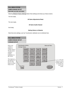 Page 23Touchmaster® Infinity Upright    System - 7 
 
FULL MENU SYSTEM 
GAME/COINAGE SETUP 
RESTORE FACTORY SETTINGS 
Selecting Restore Factory Settings  clears three settings and shows you these screens: 
The first reads, 
All Game Adjustments Reset 
The next reads, 
All Game Audits Cleared 
And finally, 
Setting History to Defaults 
Note that some settings, such as Touchscreen calibration are not affected here.
 
 
FULL MENU SYSTEM 
GAME/COINAGE SETUP 
COINAGE SETUP 
Touchm aster Infinity
Date and Tim e...