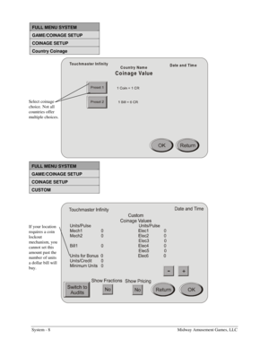 Page 24System - 8    Midway Amusement Games, LLC 
 
FULL MENU SYSTEM 
GAME/COINAGE SETUP 
COINAGE SETUP 
Country Coinage 
Touchm aster Infinity
Date and Tim e
Country Name
Coinage Value
 
FULL MENU SYSTEM 
GAME/COINAGE SETUP 
COINAGE SETUP 
CUSTOM 
 
 
 
Select coinage 
choice. Not all 
countries offer 
multiple choices. 
If your location 
requires a coin 
lockout 
mechanism, you 
cannot set this 
amount past the 
number of units 
a dollar bill will 
buy.  