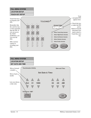 Page 30System - 14    Midway Amusement Games, LLC 
FULL MENU SYSTEM 
LOCATION SETUP 
TOUCH KEY SETUP 
 
 
 
FULL MENU SYSTEM 
LOCATION SETUP 
SET DATE AND TIME 
Set Date & Time
O c t     3 1     1 99 9                      02      :2 0     A M
Touchm aster Infinity
Date and Tim e
Tim e Zone: GM T
 
 
Touch four keys 
to program your 
PIN. 
Remember that 
the cash box key 
is more powerful 
than the PIN. If 
you can access 
the TEST 
pushbutton, you 
can reset the 
PIN. 
Still, exercise 
caution in 
revealing...