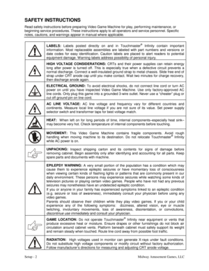 Page 4Setup - 2    Midway Amusement Games, LLC 
SAFETY INSTRUCTIONS 
Read safety instructions before preparing Video Game Machine for play, performing maintenance, or 
beginning service procedures. These instructions apply to all operators and service personnel. Specific 
notes, cautions, and warnings appear in manual where applicable. 
 LABELS:
 Labels posted directly on and in Touchmaster
® Infinity contain important 
information. Most replaceable assemblies are labeled with part numbers and versions or...