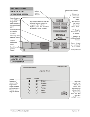 Page 31Touchmaster® Infinity Upright    System - 15 
FULL MENU SYSTEM 
LOCATION SETUP 
OPERATOR AD SCREEN 
Options
Scale
 
FULL MENU SYSTEM 
LOCATION SETUP 
LANGUAGE SETUP 
 
Touch the spot 
on the Ad Screen 
design work-
space where text 
or graphic should 
appear. 
Shows keyboard 
for entering 
messages. 
Touch clip art to 
place on  Screen. Deletes 
selected 
elements. Displays the 
Ad Screen in 
full-screen 
mode. 
Sets duration 
the Screen 
displays in 
Attract Mode. Toggles 
between the  4 
Ad Screens....