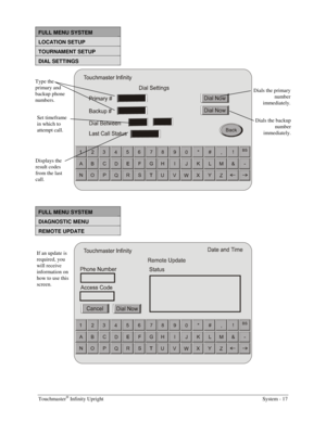 Page 33Touchmaster® Infinity Upright    System - 17 
FULL MENU SYSTEM 
LOCATION SETUP 
TOURNAMENT SETUP 
DIAL SETTINGS 
 
 
 
FULL MENU SYSTEM 
DIAGNOSTIC MENU 
REMOTE UPDATE 
 
 
 
If an update is 
required, you 
will receive 
information on 
how to use this 
screen.  Type the 
primary and 
backup phone 
numbers. 
Displays the 
result codes 
from the last 
call. 
Dials the primary 
number 
immediately. 
Dials the backup 
number 
immediately. 
Set timeframe 
in which to 
attempt call.  