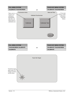 Page 34System - 18    Midway Amusement Games, LLC 
FULL MENU SYSTEM  TOUCH KEY MENU SYSTEM 
CALIBRATE TOUCHSCREEN or CALIBRATE TOUCHSCREEN 
Touchm aster Infinity
Calibrate TouchscreenDate and Tim e
 
 
FULL MENU SYSTEM  TOUCH KEY MENU SYSTEM 
TOUCHSCREEN CALIBRATE or CALIBRATE TOUCHSCREEN 
CALIBRATE  CALIBRATE 
 
Touch the Target
 
 
Takes you to a 
screen to set 
calibration. 
Immediately 
after that, you 
will be given a 
calibration test. If you just 
want to verify 
calibration, 
touch this 
button. 
Touch...