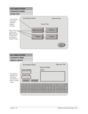 Page 38System - 22    Midway Amusement Games, LLC 
FULL MENU SYSTEM 
DIAGNOSTICS MENU  
SOUND TEST 
Touchm aster Infinity
Date and Tim e
 
FULL MENU SYSTEM 
DIAGNOSTIC MENU 
REMOTE UPDATE 
 
Lets you hear 
each game’s 
sounds in 
random 
sequence. 
Plays a low, 
medium and 
high-range tone 
to help verify 
the speaker’s 
dynamic range. 
If an update is 
required, you 
will receive 
information on 
how to use this 
screen.  
