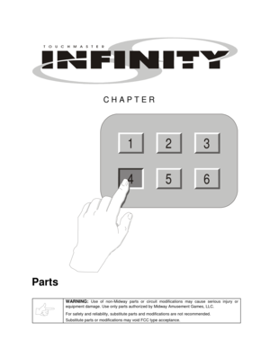 Page 39 
CHAPTER 
2
56
13
4
 
Parts 
 
WARNING: Use of non-Midway parts or circuit modifications may cause serious injury or 
equipment damage. Use only parts authorized by Midway Amusement Games, LLC. 
For safety and reliability, substitute parts and modifications are not recommended. 
Substitute parts or modifications may void FCC type acceptance.
  