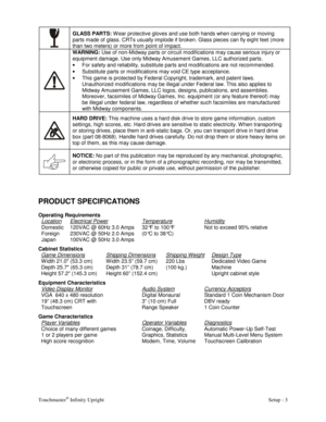 Page 5Touchmaster® Infinity Upright    Setup - 3 
 GLASS PARTS: 
W ear protective gloves and use both hands when carrying or moving 
parts made of glass. CRTs usually implode if broken. Glass pieces can fly eight feet (more 
than two meters) or more from point of impact. 
 WARNING: 
Use of non-Midway parts or circuit modifications may cause serious injury or 
equipment damage. Use only Midway Amusement Games, LLC authorized parts. 
• 
For safety and reliability, substitute parts and modifications are not...