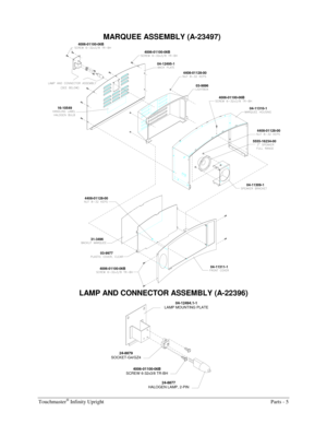 Page 43Touchmaster® Infinity Upright  Parts - 5 
  MARQUEE ASSEMBLY (A-23497) 
4006-01100-06B
16-105494006-01100-06B
04-12495-1
4408-01128-00
03-9896
4006-01100-06B
04-11310-1
5555-16234-004408-01128-00
04-11309-1
4408-01128-00
04-11311-1 31-3496
03-9977
4006-01100-06B
 
LAMP AND CONNECTOR ASSEMBLY (A-22396) 
04-12494.1-1 
LAMP MOUNTING PLATE 
24-8879 
SOCKET-G4/GZ4 
24-8877 
HALOGEN LAMP, 2-PIN 
4006-01100-06B 
SCREW  6-32x3/8 TR-BH  