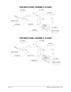 Page 46Parts - 8    Midway Amusement Games, LLC 
COIN 
MECH PANEL ASSEMBLY (A-23656) 
01-15252
04-12964
04-12949-1
02-4250-16 4406-01128-00
09-96029-1
4006-01100-06B04-12949-1
20-10474
 
COIN 
MECH PANEL ASSEMBLY (A-23500) 
01-15252
02-4250-1604-11316.1-1
A-22648-XX 04-12964
4406-01128-00
4006-01100-06B20-10440
20-10474 