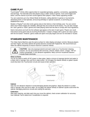 Page 6Setup - 4    Midway Amusement Games, LLC 
GAME PLAY 
Touchmaster® Infinity offers opportunities for expanded gameplay, graphics, connectivity, upgradability, 
and earnings. The hard disk drive lets players enjoy a wider variety of games, more vivid images and 
action, and the chance to pit their scores against other players. It also makes upgrading simpler. 
You can customize up to four Attract Mode Ad Screens, calling attention to games or tournaments, 
advertising drink or food specials, announcing...