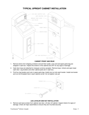 Page 7Touchmaster® Infinity Upright    Setup - 5 
TYPICAL UPRIGHT CABINET INSTALLATION 
 
CABINET FRONT AND REAR
 
1.  Remove items from shipping container and set them aside. Line cord and spare parts bag are 
shipped in cash box. Inspect the exterior of the cabinet and CRT for any signs of damage. 
2.  Cash door keys are attached to marquee currency acceptor. Remove keys. Unlock and open lower 
cash door. Leg levelers and other cabinet parts are in cash box. 
3.  Find four leg levelers and nuts in spare...