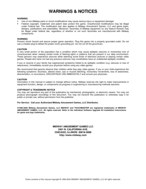 Page 68WARNINGS & NOTICES 
Entire contents of this manual copyright © 1999-2000 MIDWAY AMUSEMENT GAMES, LLC All rights reserved. 
WARNING 
• 
Use of non-Midway parts or circuit modifications may cause serious injury or equipment damage! 
• 
Federal copyright, trademark and patent laws protect this game. Unauthorized modifications may be illegal 
under Federal law. The modification ban also applies to Midway Amusement Games, LLC and game logos, 
designs, publications and assemblies. Moreover, facsimiles of...