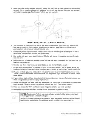 Page 8Setup - 6    Midway Amusement Games, LLC  5.  Refer to Cabinet W iring Diagram in W iring Chapter and check that all cable connectors are correctly 
secured. Do not force connectors; they are keyed to fit in only one direction. Bent pins and reversed 
connections may damage Touchmaster
® Infinity and void warranty. 
 
INSTALLATION OF EXTRA LOCK PLATE AND HASP 
6.  You can install an extra padlock to secure rear door. Locate hasp in spare parts bag. Remove two 
lock bracket nuts from inside cabinet, above...