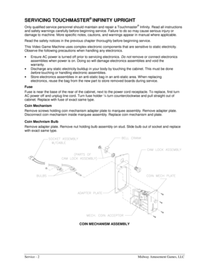 Page 10Service - 2    Midway Amusement Games, LLC 
SERVICING TOUCHMASTER® INFINITY UPRIGHT 
Only qualified service personnel should maintain and repair a Touchmaster® Infinity. Read all instructions 
and safety warnings carefully before beginning service. Failure to do so may cause serious injury or 
damage to machine. More specific notes, cautions, and warnings appear in manual where applicable. 
Read the safety notices in the previous chapter thoroughly before beginning service. 
This Video Game Machine uses...