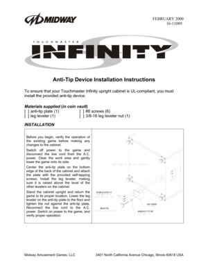 Page 1FEBRUARY 2000
16-11089
Midway Amusement Games, LLC 3401 North California Avenue Chicago, Illinois 60618 USA
Anti-Tip Device Installation Instructions
To ensure that your Touchmaster Infinity upright cabinet is UL-compliant, you must
install the provided anti-tip device.
Materials supplied 
(in coin vault
)
[  ] anti-tip plate (1) [  ] #8 screws (6)
[  ] leg leveler (1) [  ] 3/8-16 leg leveler nut (1)
INSTALLATION
Before you begin, verify the operation of
the existing game before making any
changes to the...