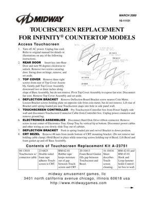 Page 1midway amusement games, llc
3401 north california avenue chicago, illinois 60618 usa
http://www.midwaygames.com
MARCH 2000
16-11151
TOUCHSCREEN REPLACEMENT
FOR INFINITY
® COUNTERTOP MODELS
Access Touchscreen
1. Turn off AC power. Unplug line cord. 
Refer to original manual for details or 
illustrations on any of the following 
instructions.
2.
5($5 225Insert key into Rear 
Door and turn 90 degrees clockwise to 
unlock. Remove two screws securing 
door. Swing door on hinge, remove, and 
set aside.
3.
723...