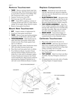 Page 2page 2
Remove Touchscreen
1.7$3(
Remove moisture-barrier tape from 
Touchscreen edge. Hold Touchscreen in place 
as you do this to prevent it from falling. Note 
that Touchscreen cable is near coin slot.
2. Separate Touchscreen from CRT.
3. Peel foam tape from CRT perimeter.
4.&57
Clean CRT by applying a mixture of 
isopropyl alcohol and water to a clean cloth or 
sponge. Do not apply cleaner directly on glass.
5. Remove foam gasket from Bezel.
Mount New Touchscreen
1..,7
Unpack contents of replacement...