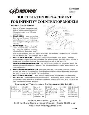 Page 3midway amusement games, llc
3401 north california avenue chicago, illinois 60618 usa
http://www.midwaygames.com
MARCH 2000
16-11151
TOUCHSCREEN REPLACEMENT
FOR INFINITY
® COUNTERTOP MODELS
Access Touchscreen
1. Turn off AC power. Unplug line cord. 
Refer to original manual for details or 
illustrations on any of the following 
instructions.
2.
5($5 225Insert key into Rear 
Door and turn 90 degrees clockwise to 
unlock. Remove two screws securing 
door. Swing door on hinge, remove, and 
set aside.
3.
723...