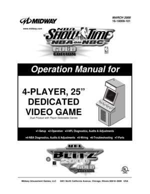 Page 1Midway Amusement Games, LLC      3401 North California Avenue, Chicago, Illinois 60618–5899   USA
MARCH 2000
16-10009-101
Operation Manual for
4-PLAYER, 25”
DEDICATED
VIDEO GAME
Dual Product with Player-Selectable Games
•1-Setup   •2-Operation   •3-NFL Diagnostics, Audits & Adjustments
•4-NBA Diagnostics, Audits & Adjustments   •5-Wiring   •6-Troubleshooting   •7-Parts
www.midway.com 