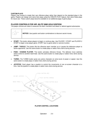 Page 11Operation          2-3 CUSTOM PLAYS
Players may choose to create their own offensive plays rather than depend on the standard plays in the
game. Players can design and name their plays using the CREATE PLAY feature, then store these plays
for future use. These custom plays become available on an additional page of game plays.
PLAYER CONTROLS FOR 
NFL BLITZ 2000 GOLD EDITION
The player controls are used to maneuver the team members and attack or defend against adversaries.
NOTICE: 
Use joystick and button...