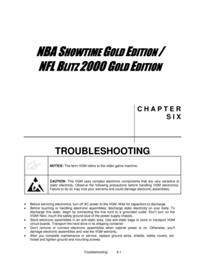 Page 103Troubleshooting          6-1
	


	



	

	

C H A P T E R
S I X
TROUBLESHOOTING
NOTICE: 
The term VGM refers to the video game machine.
CAUTION: 
This VGM uses complex electronic components that are very sensitive to
static electricity. Observe the following precautions before handling VGM electronics.
Failure to do so may void your warranty and could damage electronic assemblies.
•
  Before servicing electronics, turn off AC power to the VGM. W ait for...