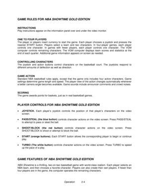 Page 12Operation          2-4
GAME RULES FOR NBA SHOWTIME GOLD EDITION
INSTRUCTIONS
Play instructions appear on the information panel over and under the video monitor.
ONE TO FOUR PLAYERS
The player or players insert currency to start the game. Each player chooses a joystick and presses the
nearest START button. Players select a team and two characters. In four-player games, each player
controls one character. In games with fewer players, each player controls one character. The VGM
computer controls remaining...