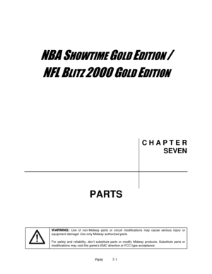 Page 115Parts          7-1
	


	



	

	

C H A P T E R
SEVEN
PARTS
WARNING: 
Use of non-Midway parts or circuit modifications may cause serious injury or
equipment damage! Use only Midway authorized parts.
For safety and reliability, don’t substitute parts or modify Midway products. Substitute parts or
modifications may void the game’s EMC directive or FCC type acceptance. 